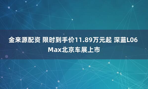 金来源配资 限时到手价11.89万元起 深蓝L06 Max北京车展上市