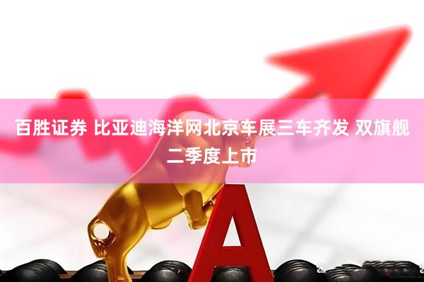 百胜证券 比亚迪海洋网北京车展三车齐发 双旗舰二季度上市