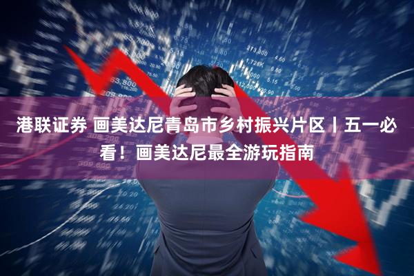 港联证券 画美达尼青岛市乡村振兴片区丨五一必看！画美达尼最全游玩指南